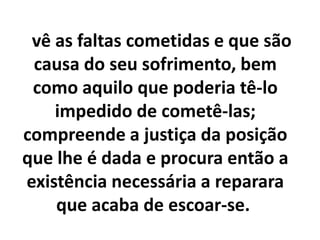 vê as faltas cometidas e que são
causa do seu sofrimento, bem
como aquilo que poderia tê-lo
impedido de cometê-las;
compreende a justiça da posição
que lhe é dada e procura então a
existência necessária a reparara
que acaba de escoar-se.
 