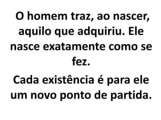 O homem traz, ao nascer,
aquilo que adquiriu. Ele
nasce exatamente como se
fez.
Cada existência é para ele
um novo ponto de partida.
 