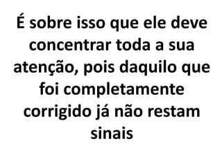 É sobre isso que ele deve
concentrar toda a sua
atenção, pois daquilo que
foi completamente
corrigido já não restam
sinais
 