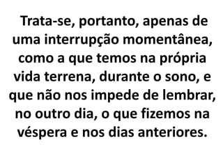 Trata-se, portanto, apenas de
uma interrupção momentânea,
como a que temos na própria
vida terrena, durante o sono, e
que não nos impede de lembrar,
no outro dia, o que fizemos na
véspera e nos dias anteriores.
 