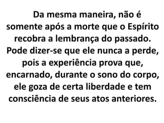 Da mesma maneira, não é
somente após a morte que o Espírito
recobra a lembrança do passado.
Pode dizer-se que ele nunca a perde,
pois a experiência prova que,
encarnado, durante o sono do corpo,
ele goza de certa liberdade e tem
consciência de seus atos anteriores.
 