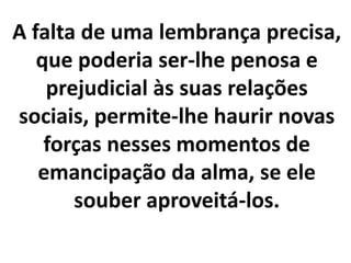 A falta de uma lembrança precisa,
que poderia ser-lhe penosa e
prejudicial às suas relações
sociais, permite-lhe haurir novas
forças nesses momentos de
emancipação da alma, se ele
souber aproveitá-los.
 