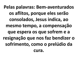 Pelas palavras: Bem-aventurados
os aflitos, porque eles serão
consolados, Jesus indica, ao
mesmo tempo, a compensação
que espera os que sofrem e a
resignação que nos faz bendizer o
sofrimento, como o prelúdio da
cura.
 