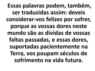 Essas palavras podem, também,
ser traduzidas assim: deveis
considerar-vos felizes por sofrer,
porque as vossas dores neste
mundo são as dívidas de vossas
faltas passadas, e essas dores,
suportadas pacientemente na
Terra, vos poupam séculos de
sofrimento na vida futura.
 