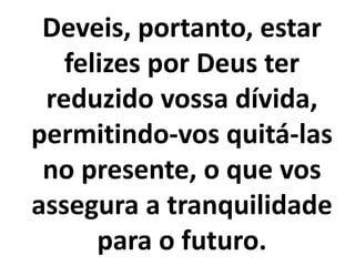 Deveis, portanto, estar
felizes por Deus ter
reduzido vossa dívida,
permitindo-vos quitá-las
no presente, o que vos
assegura a tranquilidade
para o futuro.
 