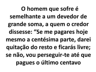 O homem que sofre é
semelhante a um devedor de
grande soma, a quem o credor
dissesse: “Se me pagares hoje
mesmo a centésima parte, darei
quitação do resto e ficarás livre;
se não, vou perseguir-te até que
pagues o último centavo
 