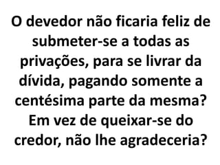 O devedor não ficaria feliz de
submeter-se a todas as
privações, para se livrar da
dívida, pagando somente a
centésima parte da mesma?
Em vez de queixar-se do
credor, não lhe agradeceria?
 