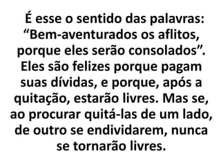 É esse o sentido das palavras:
“Bem-aventurados os aflitos,
porque eles serão consolados”.
Eles são felizes porque pagam
suas dívidas, e porque, após a
quitação, estarão livres. Mas se,
ao procurar quitá-las de um lado,
de outro se endividarem, nunca
se tornarão livres.
 