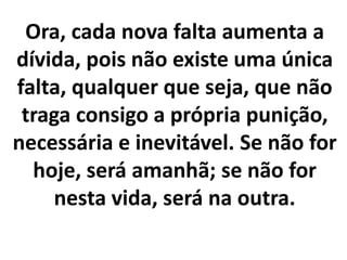 Ora, cada nova falta aumenta a
dívida, pois não existe uma única
falta, qualquer que seja, que não
traga consigo a própria punição,
necessária e inevitável. Se não for
hoje, será amanhã; se não for
nesta vida, será na outra.
 
