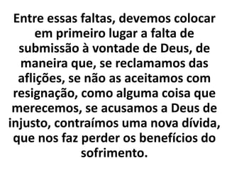 Entre essas faltas, devemos colocar
em primeiro lugar a falta de
submissão à vontade de Deus, de
maneira que, se reclamamos das
aflições, se não as aceitamos com
resignação, como alguma coisa que
merecemos, se acusamos a Deus de
injusto, contraímos uma nova dívida,
que nos faz perder os benefícios do
sofrimento.
 