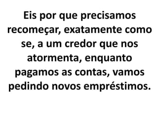 Eis por que precisamos
recomeçar, exatamente como
se, a um credor que nos
atormenta, enquanto
pagamos as contas, vamos
pedindo novos empréstimos.
 