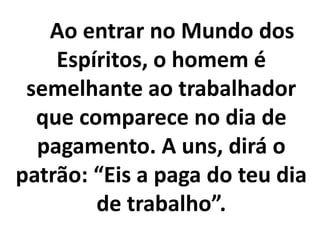 Ao entrar no Mundo dos
Espíritos, o homem é
semelhante ao trabalhador
que comparece no dia de
pagamento. A uns, dirá o
patrão: “Eis a paga do teu dia
de trabalho”.
 