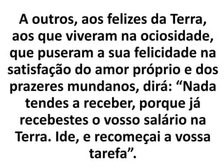 A outros, aos felizes da Terra,
aos que viveram na ociosidade,
que puseram a sua felicidade na
satisfação do amor próprio e dos
prazeres mundanos, dirá: “Nada
tendes a receber, porque já
recebestes o vosso salário na
Terra. Ide, e recomeçai a vossa
tarefa”.
 