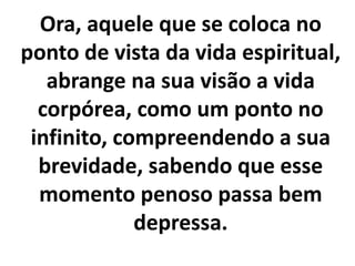 Ora, aquele que se coloca no
ponto de vista da vida espiritual,
abrange na sua visão a vida
corpórea, como um ponto no
infinito, compreendendo a sua
brevidade, sabendo que esse
momento penoso passa bem
depressa.
 