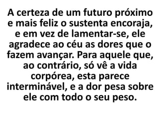 A certeza de um futuro próximo
e mais feliz o sustenta encoraja,
e em vez de lamentar-se, ele
agradece ao céu as dores que o
fazem avançar. Para aquele que,
ao contrário, só vê a vida
corpórea, esta parece
interminável, e a dor pesa sobre
ele com todo o seu peso.
 