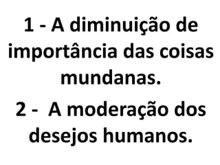 1 - A diminuição de
importância das coisas
mundanas.
2 - A moderação dos
desejos humanos.
 