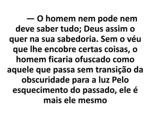 — O homem nem pode nem
deve saber tudo; Deus assim o
quer na sua sabedoria. Sem o véu
que lhe encobre certas coisas, o
homem ficaria ofuscado como
aquele que passa sem transição da
obscuridade para a luz Pelo
esquecimento do passado, ele é
mais ele mesmo
 