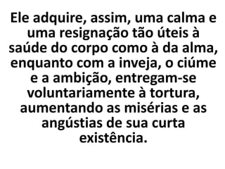 Ele adquire, assim, uma calma e
uma resignação tão úteis à
saúde do corpo como à da alma,
enquanto com a inveja, o ciúme
e a ambição, entregam-se
voluntariamente à tortura,
aumentando as misérias e as
angústias de sua curta
existência.
 