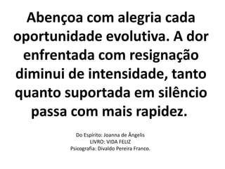 Abençoa com alegria cada
oportunidade evolutiva. A dor
enfrentada com resignação
diminui de intensidade, tanto
quanto suportada em silêncio
passa com mais rapidez.
Do Espírito: Joanna de Ângelis
LIVRO: VIDA FELIZ
Psicografia: Divaldo Pereira Franco.
 
