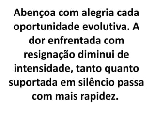Abençoa com alegria cada
oportunidade evolutiva. A
dor enfrentada com
resignação diminui de
intensidade, tanto quanto
suportada em silêncio passa
com mais rapidez.
 