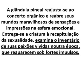 A glândula pineal reajusta-se ao
concerto orgânico e reabre seus
mundos maravilhosos de sensações e
impressões na esfera emocional.
Entrega-se a criatura à recapitulação
da sexualidade, examina o inventário
de suas paixões vividas noutra época,
que reaparecem sob fortes impulsos.
 
