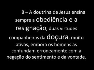 8 – A doutrina de Jesus ensina 
sempre a obediência e a 
resignação, duas virtudes 
companheiras da doçura, muito 
ativas, embora os homens as 
confundam erroneamente com a 
negação do sentimento e da vontade. 
 