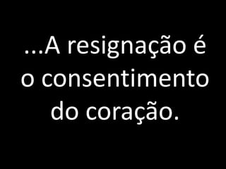 ...A resignação é 
o consentimento 
do coração. 
 