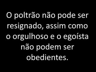 O poltrão não pode ser 
resignado, assim como 
o orgulhoso e o egoísta 
não podem ser 
obedientes. 
 