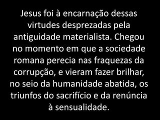 Jesus foi à encarnação dessas 
virtudes desprezadas pela 
antiguidade materialista. Chegou 
no momento em que a sociedade 
romana perecia nas fraquezas da 
corrupção, e vieram fazer brilhar, 
no seio da humanidade abatida, os 
triunfos do sacrifício e da renúncia 
à sensualidade. 
 