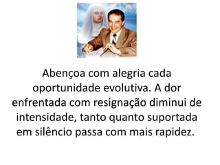 Abençoa com alegria cada 
oportunidade evolutiva. A dor 
enfrentada com resignação diminui de 
intensidade, tanto quanto suportada 
em silêncio passa com mais rapidez. 
 