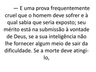 — E uma prova frequentemente 
cruel que o homem deve sofrer e à 
qual sabia que seria exposto; seu 
mérito está na submissão à vontade 
de Deus, se a sua inteligência não 
lhe fornecer algum meio de sair da 
dificuldade. Se a morte deve atingi-lo, 
 