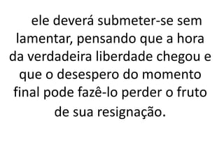 ele deverá submeter-se sem 
lamentar, pensando que a hora 
da verdadeira liberdade chegou e 
que o desespero do momento 
final pode fazê-lo perder o fruto 
de sua resignação. 
 