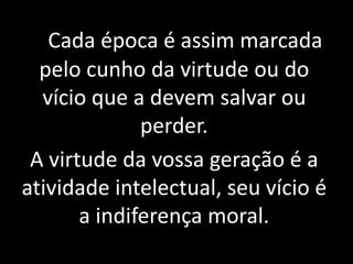 Cada época é assim marcada 
pelo cunho da virtude ou do 
vício que a devem salvar ou 
perder. 
A virtude da vossa geração é a 
atividade intelectual, seu vício é 
a indiferença moral. 
 