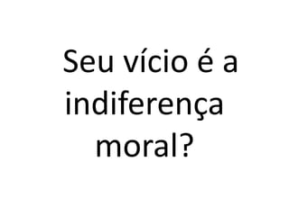 Seu vício é a 
indiferença 
moral? 
 