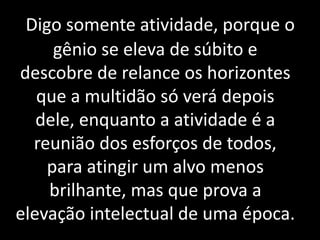 Digo somente atividade, porque o 
gênio se eleva de súbito e 
descobre de relance os horizontes 
que a multidão só verá depois 
dele, enquanto a atividade é a 
reunião dos esforços de todos, 
para atingir um alvo menos 
brilhante, mas que prova a 
elevação intelectual de uma época. 
 