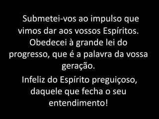 Submetei-vos ao impulso que 
vimos dar aos vossos Espíritos. 
Obedecei à grande lei do 
progresso, que é a palavra da vossa 
geração. 
Infeliz do Espírito preguiçoso, 
daquele que fecha o seu 
entendimento! 
 