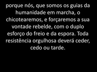 porque nós, que somos os guias da 
humanidade em marcha, o 
chicotearemos, e forçaremos a sua 
vontade rebelde, com o duplo 
esforço do freio e da espora. Toda 
resistência orgulhosa deverá ceder, 
cedo ou tarde. 
 