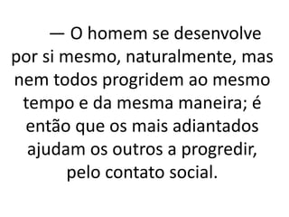 — O homem se desenvolve 
por si mesmo, naturalmente, mas 
nem todos progridem ao mesmo 
tempo e da mesma maneira; é 
então que os mais adiantados 
ajudam os outros a progredir, 
pelo contato social. 
 