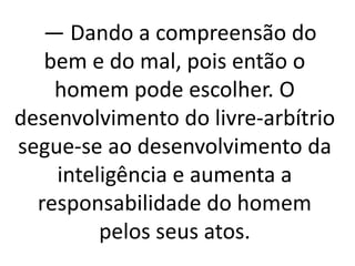 — Dando a compreensão do 
bem e do mal, pois então o 
homem pode escolher. O 
desenvolvimento do livre-arbítrio 
segue-se ao desenvolvimento da 
inteligência e aumenta a 
responsabilidade do homem 
pelos seus atos. 
 