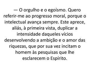 — O orgulho e o egoísmo. Quero 
referir-me ao progresso moral, porque o 
intelectual avança sempre. Este aprece, 
aliás, à primeira vista, duplicar a 
intensidade daqueles vícios 
desenvolvendo a ambição e o amor das 
riquezas, que por sua vez incitam o 
homem às pesquisas que lhe 
esclarecem o Espírito. 
 