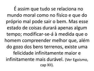 É assim que tudo se relaciona no 
mundo moral como no físico e que do 
próprio mal pode sair o bem. Mas esse 
estado de coisas durará apenas algum 
tempo; modificar-se-á à medida que o 
homem compreender melhor que, além 
do gozo dos bens terrenos, existe uma 
felicidade infinitamente maior e 
infinitamente mais durável. (Ver Egoísmo, 
cap XII). 
 