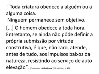“Toda criatura obedece a alguém ou a 
alguma coisa. 
Ninguém permanece sem objetivo. 
[...] O homem obedece a toda hora. 
Entretanto, se ainda não pôde definir a 
própria submissão por virtude 
construtiva, é que, não raro, atende, 
antes de tudo, aos impulsos baixos da 
natureza, resistindo ao serviço de auto 
elevação”. (Emmanuel – Pão Nosso, Chico Xavier, p. 43). 
 