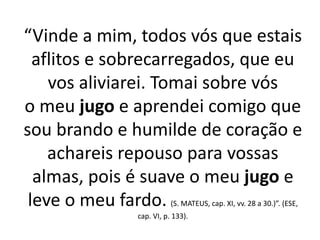 “Vinde a mim, todos vós que estais 
aflitos e sobrecarregados, que eu 
vos aliviarei. Tomai sobre vós 
o meu jugo e aprendei comigo que 
sou brando e humilde de coração e 
achareis repouso para vossas 
almas, pois é suave o meu jugo e 
leve o meu fardo. (S. MATEUS, cap. XI, vv. 28 a 30.)”. (ESE, 
cap. VI, p. 133). 
 