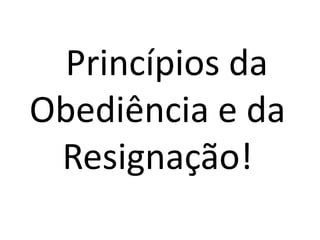 Princípios da 
Obediência e da 
Resignação! 
 