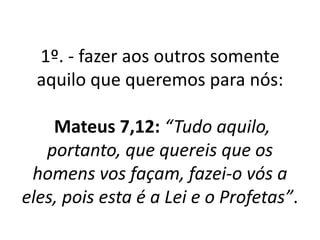 1º. - fazer aos outros somente 
aquilo que queremos para nós: 
Mateus 7,12: “Tudo aquilo, 
portanto, que quereis que os 
homens vos façam, fazei-o vós a 
eles, pois esta é a Lei e o Profetas”. 
 