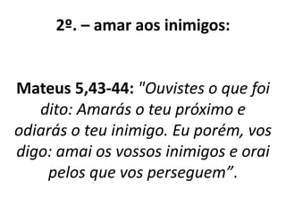 2º. – amar aos inimigos: 
Mateus 5,43-44: "Ouvistes o que foi 
dito: Amarás o teu próximo e 
odiarás o teu inimigo. Eu porém, vos 
digo: amai os vossos inimigos e orai 
pelos que vos perseguem”. 
 