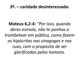 3º. – caridade desinteressada: 
Mateus 6,2-4: “Por isso, quando 
deres esmola, não te ponhas a 
trombetear em público, como fazem 
os hipócritas nas sinagogas e nas 
ruas, com o propósito de ser 
glorificados pelos homens. 
 