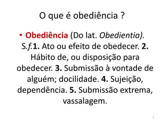 O que é obediência ? 
• Obediência (Do lat. Obedientia). 
S.f.1. Ato ou efeito de obedecer. 2. 
Hábito de, ou disposição para 
obedecer. 3. Submissão à vontade de 
alguém; docilidade. 4. Sujeição, 
dependência. 5. Submissão extrema, 
vassalagem. 
5 
 