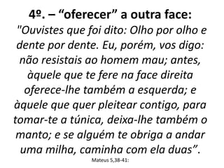 4º. – “oferecer” a outra face: 
"Ouvistes que foi dito: Olho por olho e 
dente por dente. Eu, porém, vos digo: 
não resistais ao homem mau; antes, 
àquele que te fere na face direita 
oferece-lhe também a esquerda; e 
àquele que quer pleitear contigo, para 
tomar-te a túnica, deixa-lhe também o 
manto; e se alguém te obriga a andar 
uma milha, caminha com ela duas”. 
Mateus 5,38-41: 
 