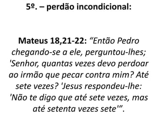 5º. – perdão incondicional: 
Mateus 18,21-22: “Então Pedro 
chegando-se a ele, perguntou-lhes; 
'Senhor, quantas vezes devo perdoar 
ao irmão que pecar contra mim? Até 
sete vezes? 'Jesus respondeu-lhe: 
'Não te digo que até sete vezes, mas 
até setenta vezes sete'”. 
 